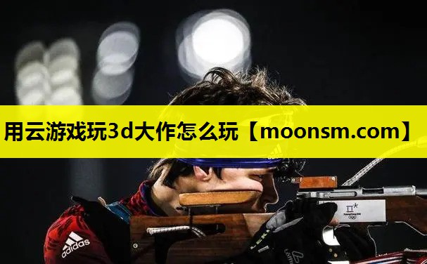 用云游戏玩3d大作怎么玩